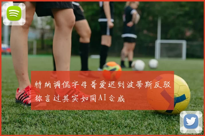 特纳调侃字母哥爱迟到波蒂斯反驳称言过其实如同AI合成