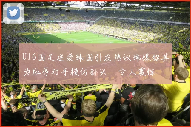 U16国足逆袭韩国引发热议韩媒称其为耻辱对手模仿孙兴慜令人震惊