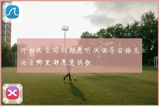 许利民合同到期愿听从领导安排无论去哪里都愿意执教