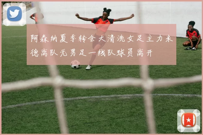 阿森纳夏季转会大清洗女足主力米德离队无男足一线队球员离开