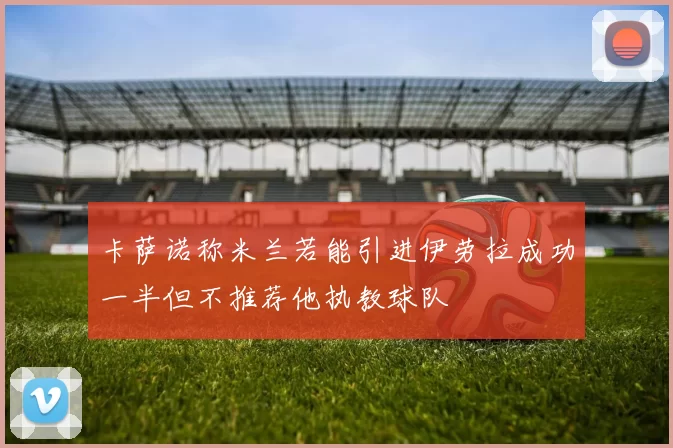 卡萨诺称米兰若能引进伊劳拉成功一半但不推荐他执教球队