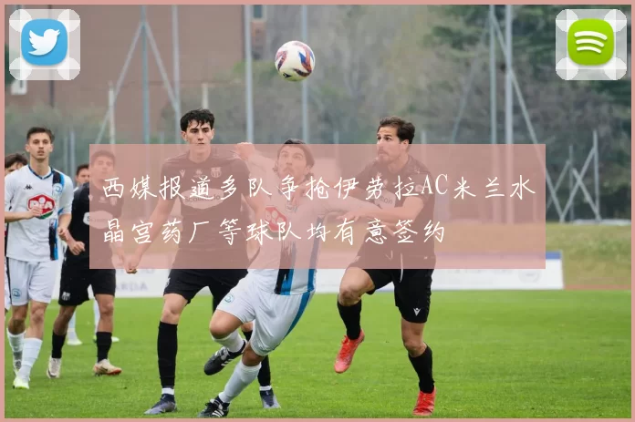 西媒报道多队争抢伊劳拉AC米兰水晶宫药厂等球队均有意签约
