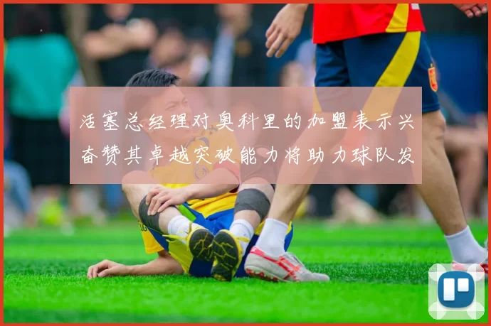 活塞总经理对奥科里的加盟表示兴奋赞其卓越突破能力将助力球队发展