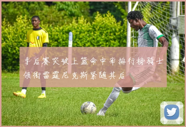 季后赛突破上篮命中率排行榜骑士领衔雷霆尼克斯紧随其后