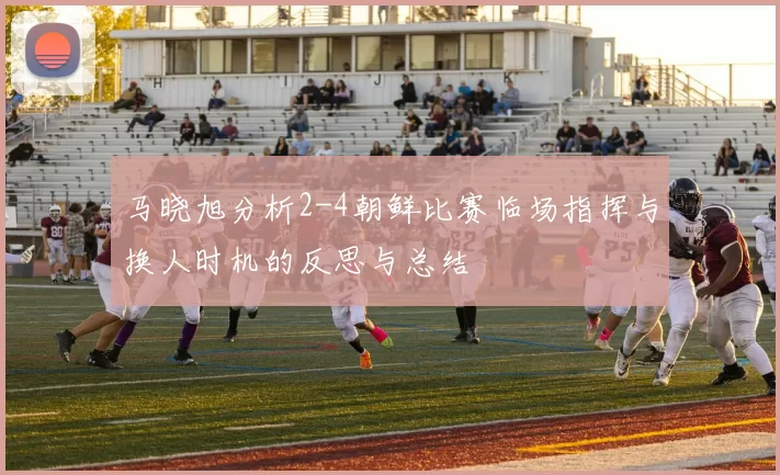 马晓旭分析2-4朝鲜比赛临场指挥与换人时机的反思与总结