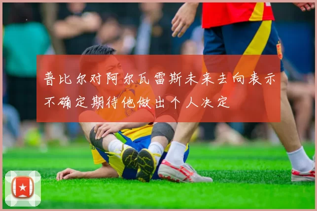 普比尔对阿尔瓦雷斯未来去向表示不确定期待他做出个人决定