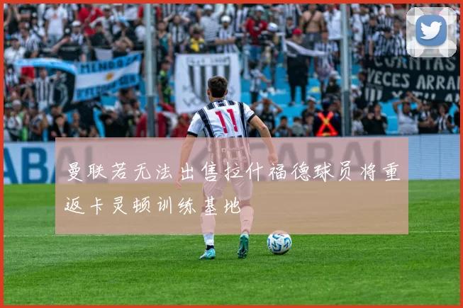曼联若无法出售拉什福德球员将重返卡灵顿训练基地