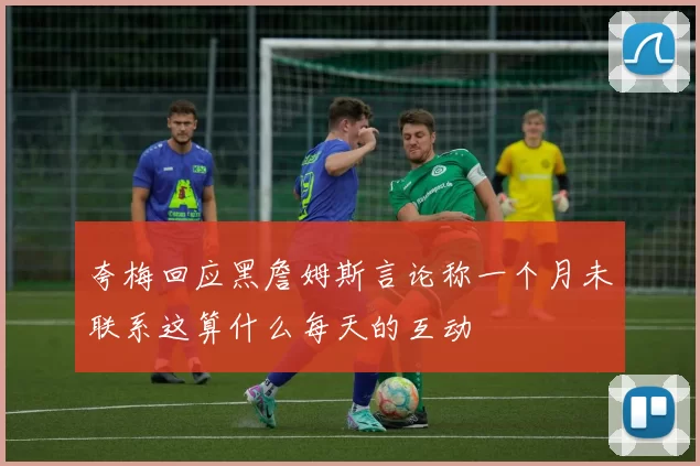 夸梅回应黑詹姆斯言论称一个月未联系这算什么每天的互动