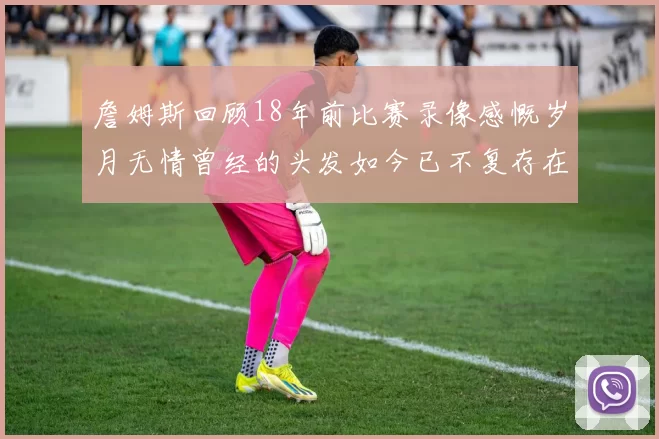 詹姆斯回顾18年前比赛录像感慨岁月无情曾经的头发如今已不复存在