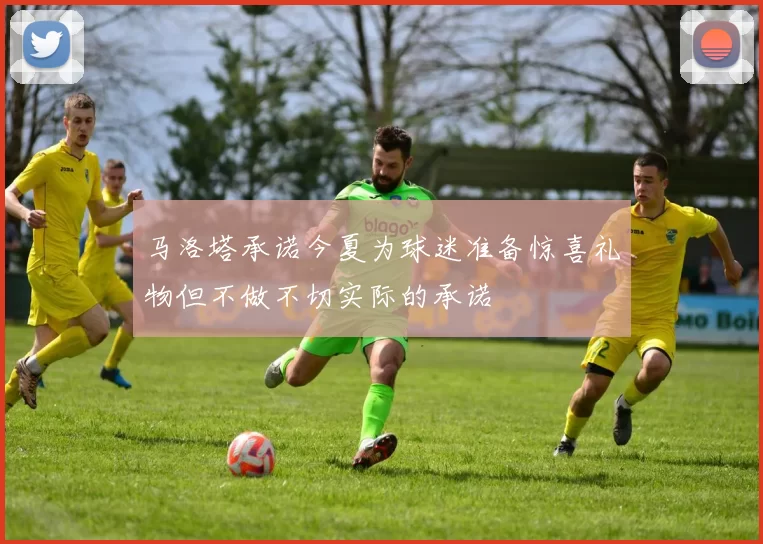 马洛塔承诺今夏为球迷准备惊喜礼物但不做不切实际的承诺